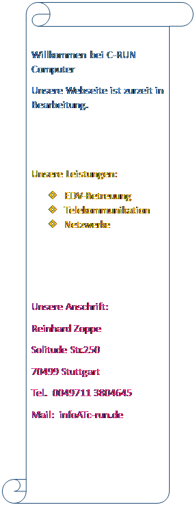 Scrollen: vertikal: Willkommen bei C-RUN Computer
Unsere Webseite ist zurzeit in Bearbeitung.


Unsere Leistungen:
v	EDV-Betreuung
v	Telekommunikation
v	Netzwerke



Unsere Anschrift:
Reinhard Zoppe
Solitude Str.250
70499 Stuttgart 
Tel.  0049711 3804645
Mail:  infoATc-run.de


